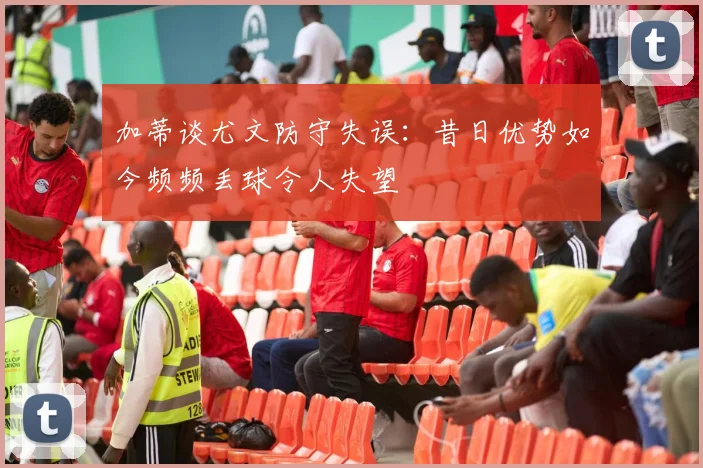 加蒂谈尤文防守失误：昔日优势如今频频丢球令人失望