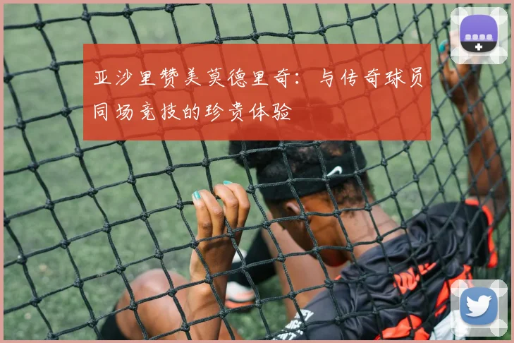 亚沙里赞美莫德里奇：与传奇球员同场竞技的珍贵体验