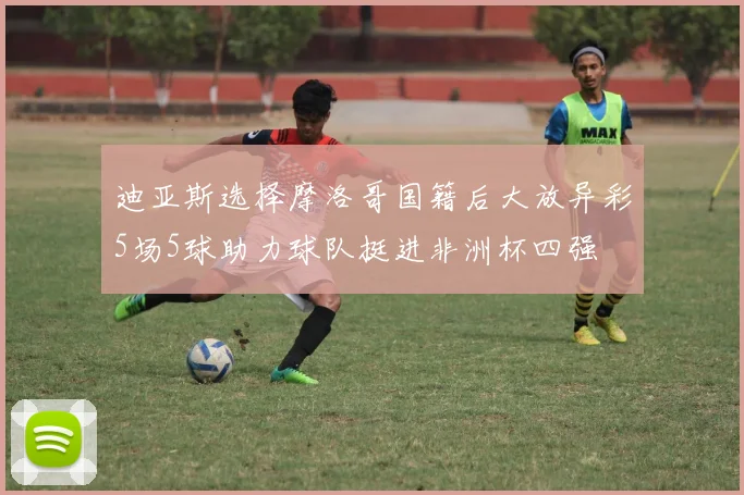 迪亚斯选择摩洛哥国籍后大放异彩5场5球助力球队挺进非洲杯四强