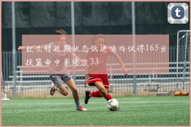 杜兰特近期状态低迷场均仅得165分投篮命中率惨淡33