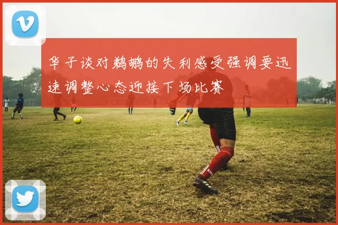 华子谈对鹈鹕的失利感受强调要迅速调整心态迎接下场比赛