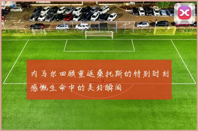 内马尔回顾重返桑托斯的特别时刻感慨生命中的美好瞬间