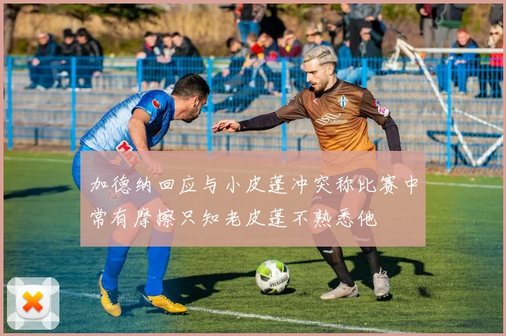 加德纳回应与小皮蓬冲突称比赛中常有摩擦只知老皮蓬不熟悉他