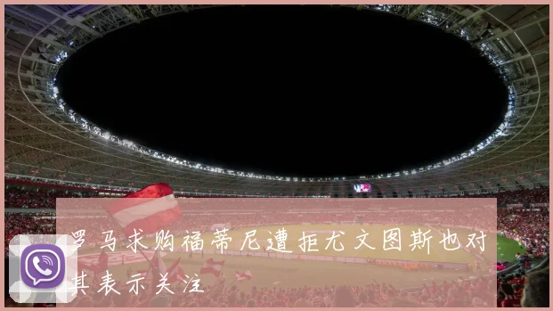 罗马求购福蒂尼遭拒尤文图斯也对其表示关注