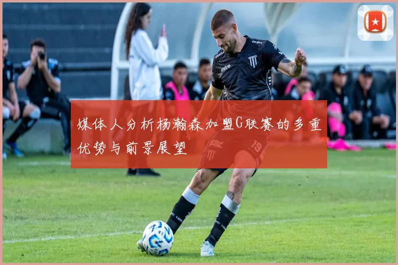 媒体人分析杨瀚森加盟G联赛的多重优势与前景展望
