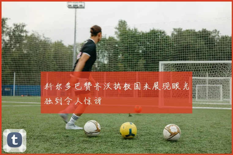 科尔多巴赞齐沃执教国米展现眼光独到令人惊讶