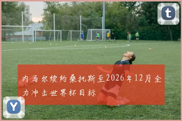内马尔续约桑托斯至2026年12月全力冲击世界杯目标