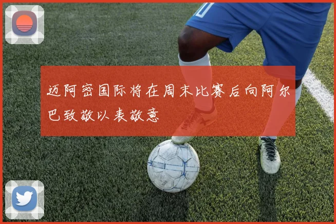 迈阿密国际将在周末比赛后向阿尔巴致敬以表敬意