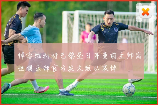 悼念维科特巴黎圣日耳曼前主帅离世俱乐部官方发文致以哀悼