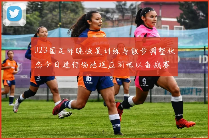 U23国足昨晚恢复训练与散步调整状态今日进行场地适应训练以备战赛事