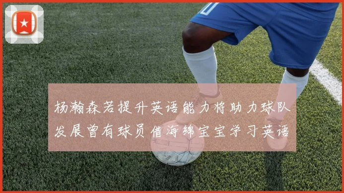 杨瀚森若提升英语能力将助力球队发展曾有球员借海绵宝宝学习英语技巧