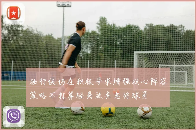独行侠仍在积极寻求增强核心阵容策略不打算轻易放弃老将球员