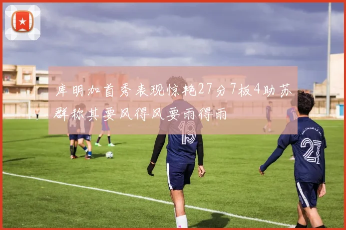 库明加首秀表现惊艳27分7板4助苏群称其要风得风要雨得雨