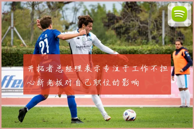 开拓者总经理表示专注于工作不担心新老板对自己职位的影响