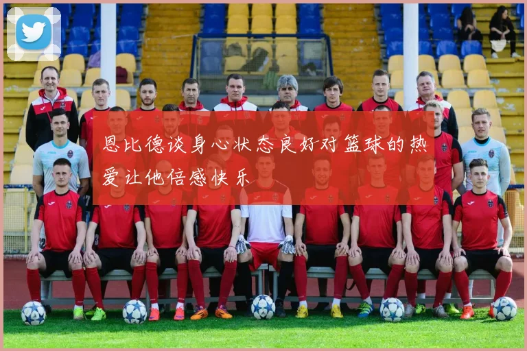 恩比德谈身心状态良好对篮球的热爱让他倍感快乐