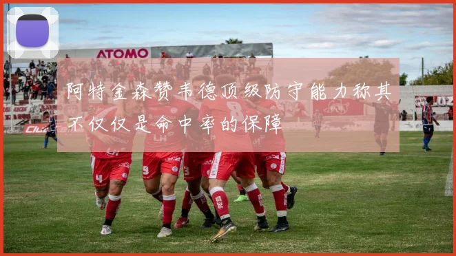 阿特金森赞韦德顶级防守能力称其不仅仅是命中率的保障