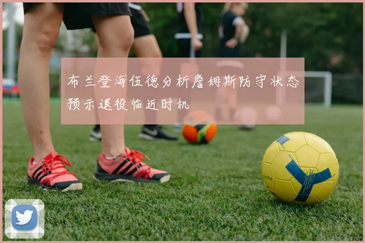 布兰登海伍德分析詹姆斯防守状态预示退役临近时机