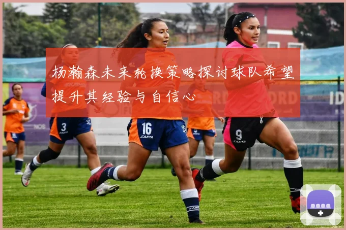 杨瀚森未来轮换策略探讨球队希望提升其经验与自信心