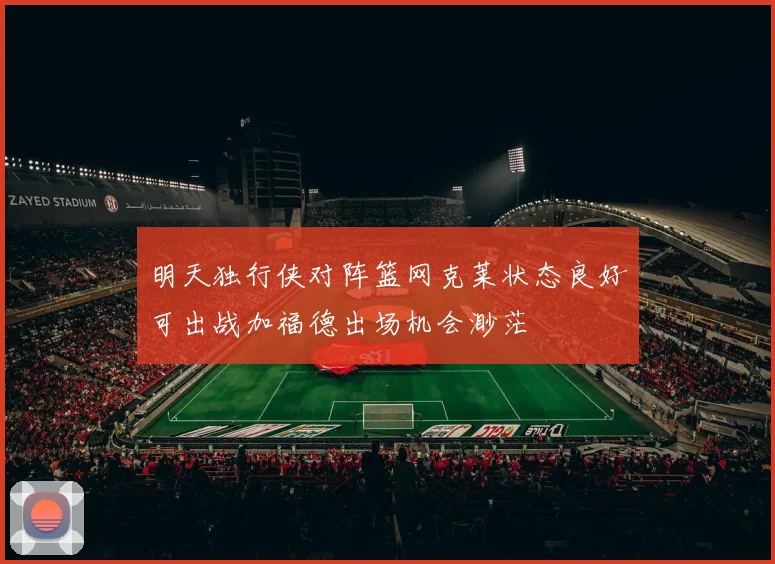 明天独行侠对阵篮网克莱状态良好可出战加福德出场机会渺茫