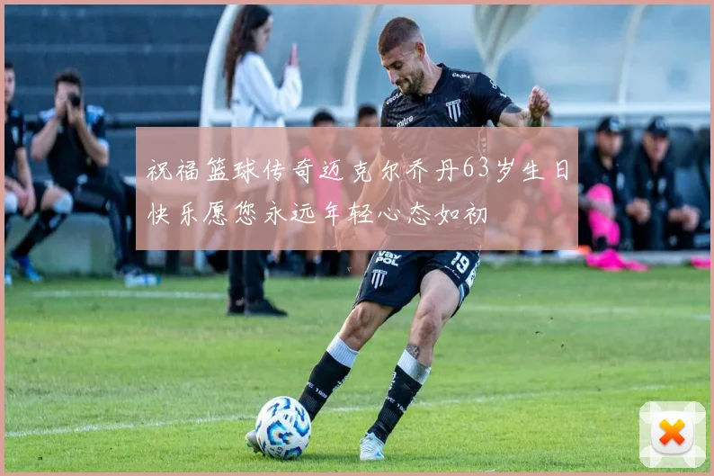 祝福篮球传奇迈克尔乔丹63岁生日快乐愿您永远年轻心态如初