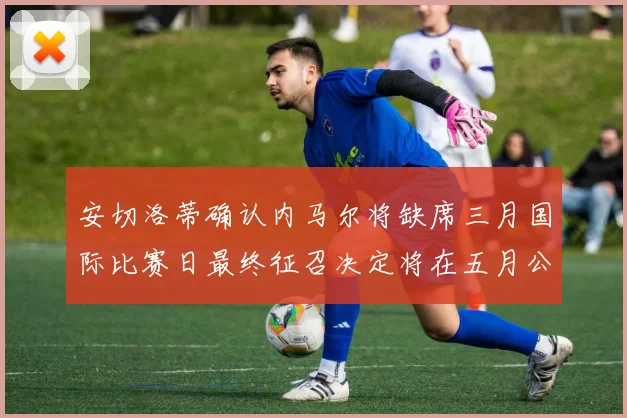 安切洛蒂确认内马尔将缺席三月国际比赛日最终征召决定将在五月公布