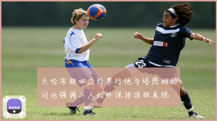 杰伦布朗回应外界对他与塔图姆的讨论强调二人始终保持顶级表现