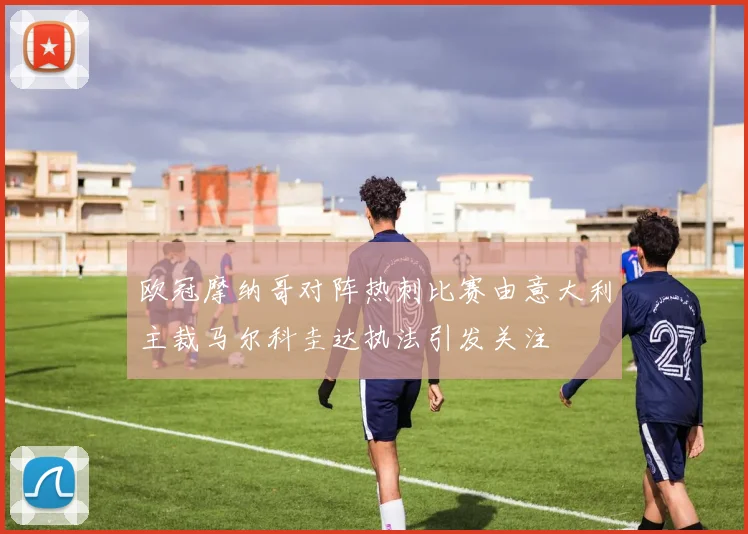 欧冠摩纳哥对阵热刺比赛由意大利主裁马尔科圭达执法引发关注