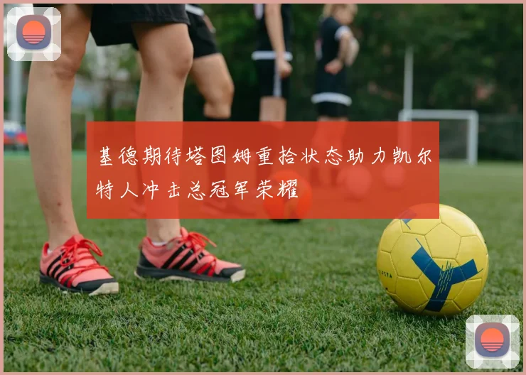 基德期待塔图姆重拾状态助力凯尔特人冲击总冠军荣耀