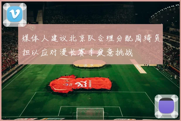 媒体人建议北京队合理分配周琦负担以应对漫长赛季疲惫挑战