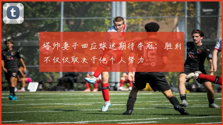 塔帅妻子回应球迷期待夺冠：胜利不仅仅取决于他个人努力
