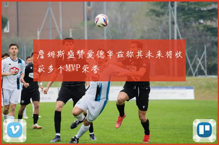 詹姆斯盛赞爱德华兹称其未来将收获多个MVP荣誉
