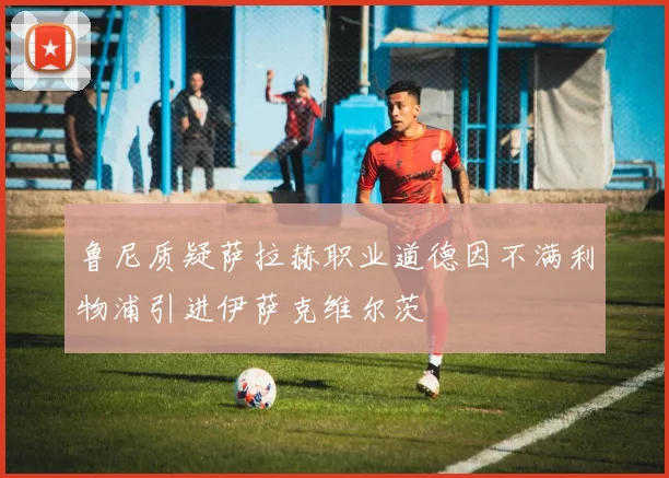 鲁尼质疑萨拉赫职业道德因不满利物浦引进伊萨克维尔茨