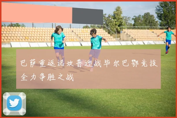 巴萨重返诺坎普迎战毕尔巴鄂竞技全力争胜之战