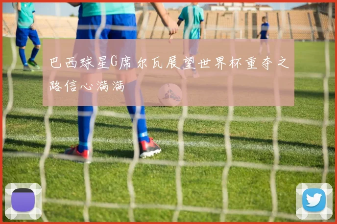 巴西球星G席尔瓦展望世界杯重夺之路信心满满