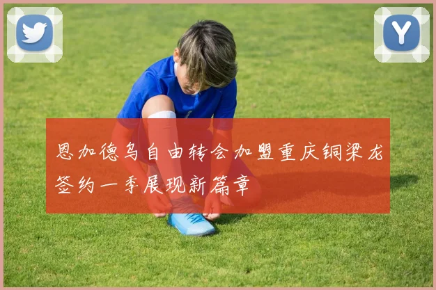 恩加德乌自由转会加盟重庆铜梁龙签约一季展现新篇章