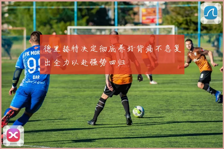 德里赫特决定彻底养好背痛不急复出全力以赴强势回归