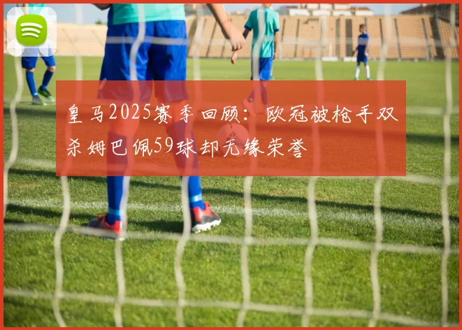 皇马2025赛季回顾：欧冠被枪手双杀姆巴佩59球却无缘荣誉