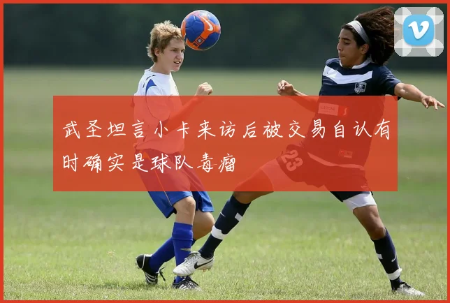 武圣坦言小卡来访后被交易自认有时确实是球队毒瘤