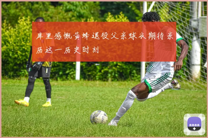 库里感慨黄蜂退役父亲球衣期待亲历这一历史时刻