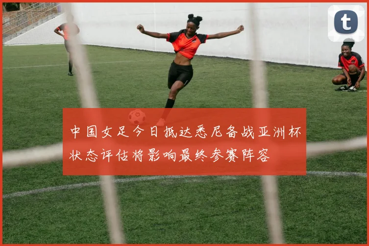 中国女足今日抵达悉尼备战亚洲杯状态评估将影响最终参赛阵容