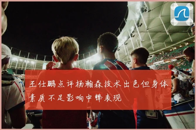 王仕鹏点评杨瀚森技术出色但身体素质不足影响中锋表现