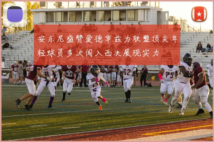 安东尼盛赞爱德华兹为联盟顶尖年轻球员多次闯入西决展现实力