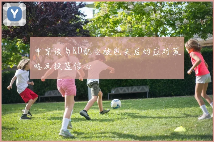 申京谈与KD配合被包夹后的应对策略及投篮信心