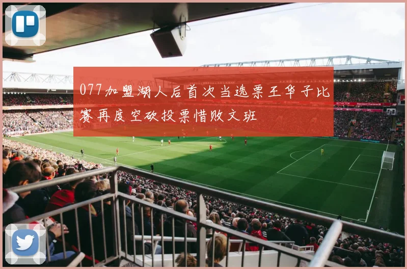 077加盟湖人后首次当选票王华子比赛再度空砍投票惜败文班